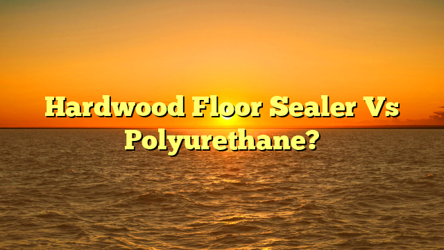 Hardwood Floor Sealer Vs Polyurethane? [Ultimate Guide]