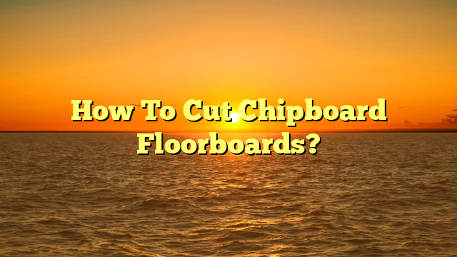 Cut Chipboard Floorboards: A Pro Guide (Now!)