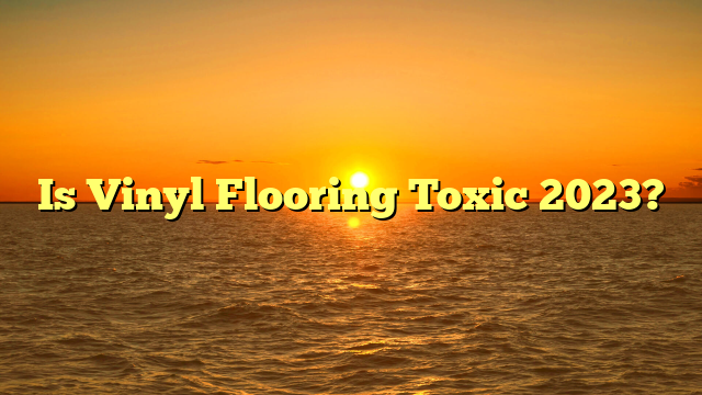 Is Vinyl Flooring Toxic? 2023 [Safety Guide]