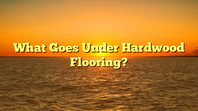 What Goes Under Hardwood Flooring? [Crucial Prep Steps]
